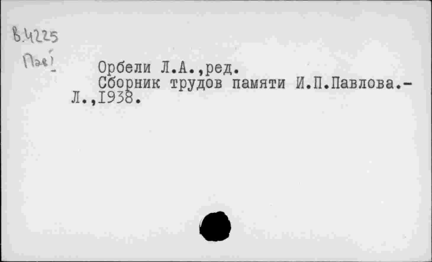 ﻿^4115
«й
Орбели Л.А.,ред.
Сборник трудов памяти И.П.Павлова.-Л.,1938.